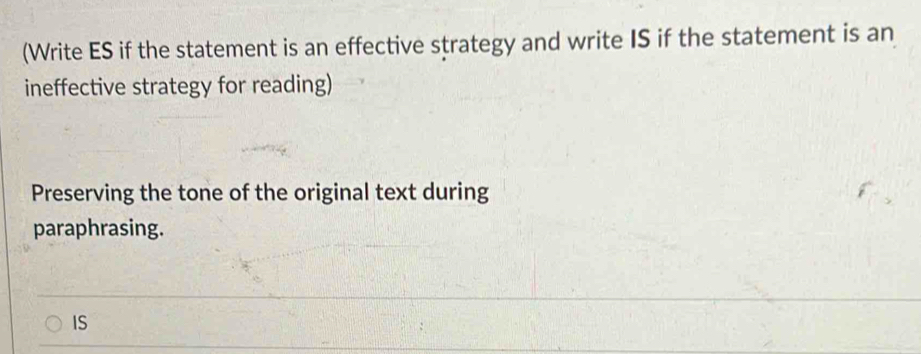 (Write ES if the statement is an effective strategy and write IS if the statement is an 
ineffective strategy for reading) 
Preserving the tone of the original text during 
paraphrasing. 
IS