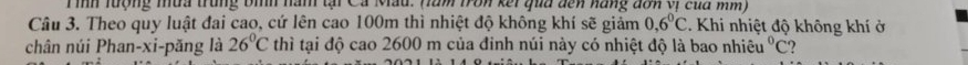 Tình lượng tưa trung bình nàm tại Cá Mẫu. (làm tron kết qua dến năng đơn vị của mm) 
Câu 3. Theo quy luật đai cao, cứ lên cao 100m thì nhiệt độ không khí sẽ giảm 0,6°C *. Khi nhiệt độ không khí ở 
chân núi Phan-xi-păng là 26°C thì tại độ cao 2600 m của đinh núi này có nhiệt độ là bao nhiêu°C ?