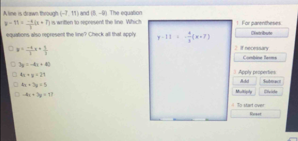 A line is drawn through (-7,11) and (8,-9) The equation
y-11= (-4)/3 (x+7) is written to represent the line. Which 1 For parentheses.
equations also represent the line? Check all that apply. y-11=- 4/3 (x+7) Distribute
y= (-4)/3 x+ 5/3 
2 If necessary
Combine Terms
3y=-4x+40
4x+y=21
3 Apply properties
Add Subtract
4x+3y=5
-4x+3y=17
Multiply Divide
To start over
Reset