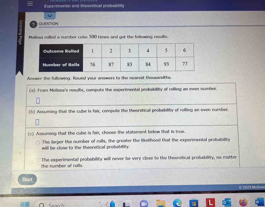 Experimental and theoretical probability 
QUESTION 
Melissa rolled a number cube 500 times and got the following results. 
Answer the following. Round your answers to the nearest thousandths. 
(a) From Melissa's results, compute the experimental probability of rolling an even number. 
(b) Assuming that the cube is fair, compute the theoretical probability of rolling an even number. 
(c) Assuming that the cube is fair, choose the statement below that is true. 
The larger the number of rolls, the greater the likelihood that the experimental probability 
will be close to the theoretical probability. 
The experimental probability will never be very close to the theoretical probability, no matter 
the number of rolls. 
Start 
Search