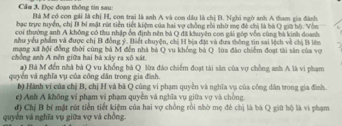 Đọc đoạn thông tin sau: 
Bà M có con gái là chị H, con trai là anh A và con dâu là chị B. Nghi ngờ anh A tham gia đánh 
bạc trực tuyến, chị B bí mật rút tiền tiết kiệm của hai vợ chồng rồi nhờ mẹ đẻ chị là bà Q giữ hộ. Vốn 
coi thường anh A không có thu nhập ổn định nên bà Q đã khuyên con gái góp vốn cũng bà kinh doanh 
nhu yếu phẩm và được chị B đồng ý. Biết chuyện, chị H bịa đặt và đưa thông tin sai lệch về chị B lên 
mạng xã hội đồng thời cùng bà M đến nhà bả Q vu khống bà Q lừa đảo chiếm đoạt tài sản của vợ 
chồng anh A nên giữa hai bà xảy ra xô xát. 
a) Bà M đến nhà bà Q vu khống bà Q lừa đảo chiếm đoạt tài sản của vợ chồng anh A là vi phạm 
quyền và nghĩa vụ của công dân trong gia đình. 
b) Hành vi của chị B, chị H và bà Q cùng vi phạm quyền và nghĩa vụ của công dân trong gia đình. 
c) Anh A không vi phạm vi phạm quyền và nghĩa vụ giữa vợ và chồng. 
d) Chị B bí mật rút tiền tiết kiệm của hai vợ chồng rồi nhờ mẹ đẻ chị là bà Q giữ hộ là vĩ phạm 
quyền và nghĩa vụ giữa vợ và chồng.