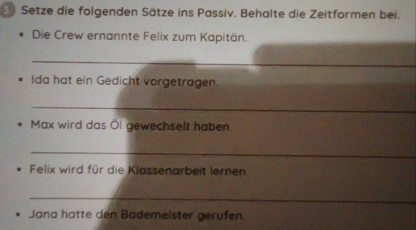 Setze die folgenden Sätze ins Passiv. Behalte die Zeitformen bei. 
Die Crew ernannte Felix zum Kapitän. 
_ 
Ida hat ein Gedicht vorgetragen. 
_ 
Max wird das Öl gewechselt haben. 
_ 
Felix wird für die Klassenarbeit lernen. 
_ 
Jana hatte den Bademelster gerufen.