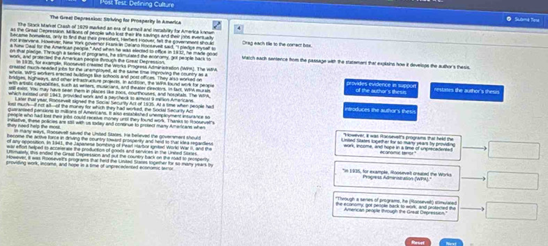 Post Test: Defining Culture Scbme Tese
The Greal Depression: Striving for Prosperity in America
The Stock Market Crash of 1929 marked an exa of turmell and instability for America known
as the Greal Depression. Millions of pecple who kist their life savings and their johs eventually
became homeless, only to find that their president, Herbert Hoover, felt the government should Drag each tile to the correct bax.
not infervene. However. New York covemor Frank in Delano Roosevelt said. "I pledce myself to
a New Deal for the American people." And when he was elected to office in 1932, he mare good
on that pladge. Through a series of programs, he stimulated the economy, got people back to Match each sentence from the passage with the statement that explains how it develops the author's thesis.
work, and protected the Amerkcan peopie through the Great Deprestion.
In 1935, for example, Ronseved created the Works Progress Administration (WPA). The WI
created much-needed lobs for the unemploved, at the same time improving the country as a
whole. WPS workers erected buildings like schools and post offices. They also worked on provides evidence in suppoe
bridges, highways, and other intrastructure projects. In addition, the WPA found work for people
with artistic capabilities, such as writers, musicians, and theater directors. In fact, WPA murah of the author's thesis restates the author's thesis
still exist. You may have seen them in pliaces like zoos, courthouses, and hospitals. The WPA
which sxitted until 1943, provided work and a paycheck to almost 9 million Americans introduces the author's thesis
Later that year, Roosevelt signed the Social Securtty Act of 1935. At a time when pecole had
lost much-if not all--of the money for which they had worked, the Social Security Act
quaranteed pensions to millions of Americans. It also established unemployment insurance so
people who had lost their jobs could receive money until they found work. Thanks to Rooueyer's
they need help the most . initiative, these policies are stil with us today and continue to protect many Americans when "However, It was Roosevelt's programs that held the
in many ways, Roosevell saved the United States. He believed the government should United States logether for so many years by providing
become the active force in driving the country toward prosperity and held to that klea regardless work, income, and hope in a time of unprecedented
of any opposition. In 1941, the Japanese bombing of Pearl Harbor ignited World War II, and the
war effort heliped to accelerate the production of goods and services in the Unied Stanes ecanomic termor."
Ultimatelly, this ended the Gireat Depression and put the country back on the road to prosperth
However, il was Roosevelt's programs that held the United States together for so many years by
providing work, income, and hope in a time of unprecedented economic terror *In 1935, for example, Roosevelt created the Works
Progress Administration (WPA).''
'Through a seres of programs, he (Roosevelt) stimulated
the economy, got people back to work, and protected the
American people through the Great Depression."
Resel Next