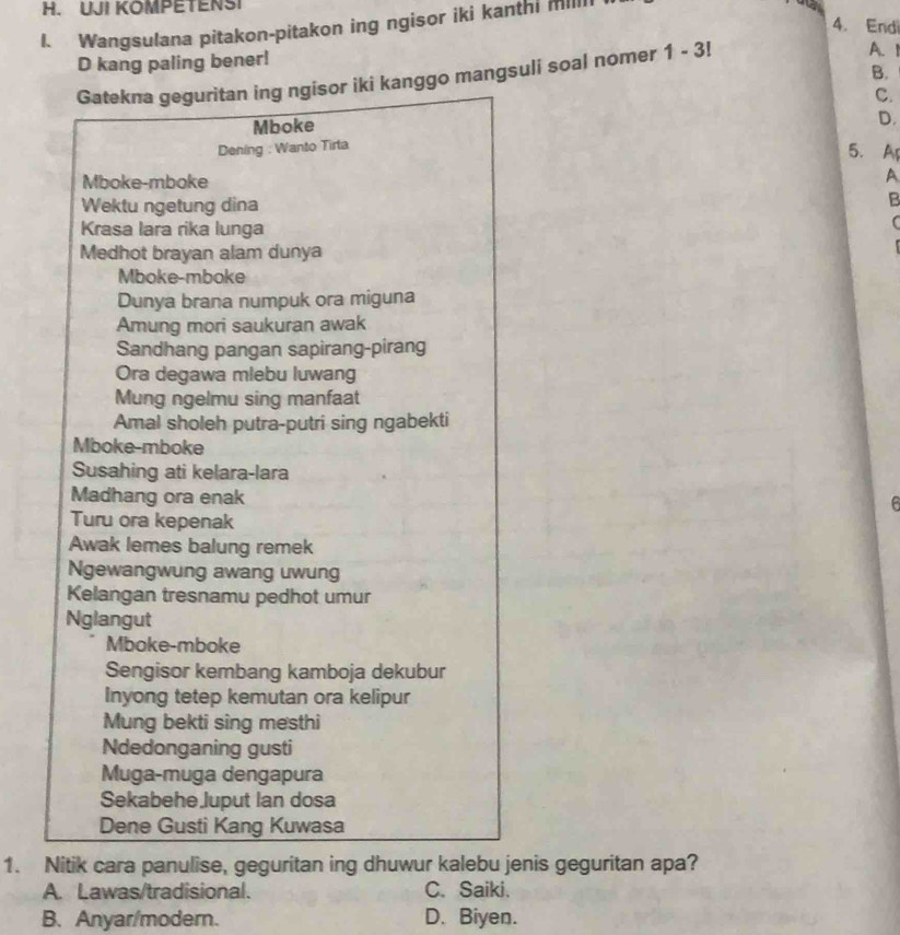 UJI KOMPETENSI
4. Endi
I. Wangsulana pitakon-pitakon ing ngisor iki kanthi millI
D kang paling bener!
B.
Gatekna geguritan ing ngisor iki kanggo mangsuli soal nomer 1-3!
A. 1
C.
Mboke
D.
Dening : Wanto Tirta 5. A
Mboke-mboke A
Wektu ngetung dina
B
Krasa lara rika lunga
Medhot brayan alam dunya
Mboke-mboke
Dunya brana numpuk ora miguna
Amung mori saukuran awak
Sandhang pangan sapirang-pirang
Ora degawa miebu luwang
Mung ngelmu sing manfaat
Amal sholeh putra-putri sing ngabekti
Mboke-mboke
Susahing ati kelara-lara
Madhang ora enak
6
Turu ora kepenak
Awak lemes balung remek
Ngewangwung awang uwung
Kelangan tresnamu pedhot umur
Nglangut
Mboke-mboke
Sengisor kembang kamboja dekubur
Inyong tetep kemutan ora kelipur
Mung bekti sing mesthi
Ndedonganing gusti
Muga-muga dengapura
Sekabehe Juput Ian dosa
Dene Gusti Kang Kuwasa
1. Nitik cara panulise, geguritan ing dhuwur kalebu jenis geguritan apa?
A. Lawas/tradisional. C. Saiki.
B. Anyar/modern. D. Biyen.