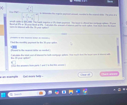 Save 
Use PMI=frac P( r/n )[1-(1+ r/n )^-n] to determine the regular payment amount, rounded to the nearest dollar. The price of a 
small cabin is $65,000. The bank requires a 5% down payment. The buyer is offered two mortgage options: 20-year
fixed at 8% or 30-year fixed at 8%. Calculate the amount of interest paid for each option. How much does the buyer 
save in interest with the 20-year option? 
Chap 
(Found t me neares don as neegeu) 
Find the monthly payment for the 30-year option.
$ 453
(Round to the nearest dollar as needed.) 
Calculate the total cost of interest for both mortgage options. How much does the buyer save in interest with 
the 20-year option? 
c 
(Use the answers from parts 1 and 2 to find this answer.) 
w an example Get more help - Clear all Check answer 
Search