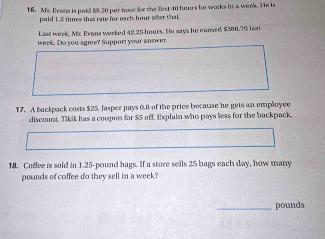 Mr. Evans is paid $9.20 per hour for the first 40 hours he works in a week. He is 
paid 1.5 times that rate for each hour after that. 
Last week, Mr. Evans worked 42.25 hours. He says he earned $388.70 last
week. Do you agree? Support your answer. 
17. A backpack costs $25. Jasper pays 0.8 of the price because he gets an employee 
discount. Tikik has a coupon for $5 off. Explain who pays less for the backpack. 
18. Coffee is sold in 1.25-pound bags. If a store sells 25 bags each day, how many
pounds of coffee do they sell in a week? 
_ pounds