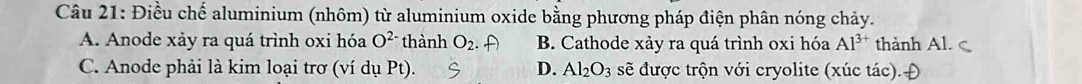 Điều chế aluminium (nhôm) từ aluminium oxide bằng phương pháp điện phân nóng chảy.
A. Anode xảy ra quá trình oxi hóa O^(2-) thành O_2. B. Cathode xảy ra quá trình oxi hóa Al^(3+) thành Al.
C. Anode phải là kim loại trơ (ví dụ Pt) D. Al_2O_3 sẽ được trộn với cryolite (xúc tác).Đ