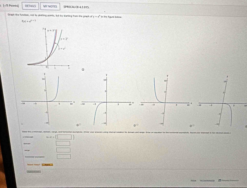 DETAILS MY NOTES SPRECALC8 4,2.015.
Graph the function, not by plotting points, but by starting from the graph of y=e^x in the figure below.
f(x)=e^(x-3)
①
10
6
 enclosecircle1°
Stace the y-entonogs, domain, range, and honumntal asymptote. (Enter your answers using interval notati for
“as?
=c=t (x,r)=(□ )
□
□
□
houd kvr ?
Srefrncs