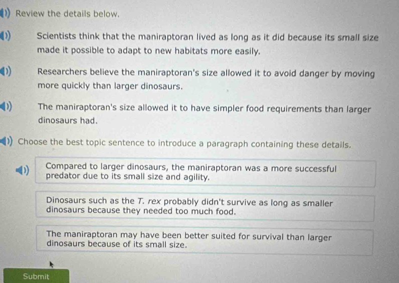 Review the details below.
Scientists think that the maniraptoran lived as long as it did because its small size
made it possible to adapt to new habitats more easily.
D) Researchers believe the maniraptoran's size allowed it to avoid danger by moving
more quickly than larger dinosaurs.
) The maniraptoran's size allowed it to have simpler food requirements than larger
dinosaurs had.
Choose the best topic sentence to introduce a paragraph containing these details.
Compared to larger dinosaurs, the maniraptoran was a more successful
D predator due to its small size and agility.
Dinosaurs such as the T. rex probably didn't survive as long as smaller
dinosaurs because they needed too much food.
The maniraptoran may have been better suited for survival than larger
dinosaurs because of its small size.
Submit