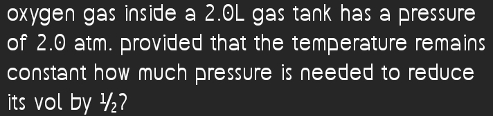 oxygen gas inside a 2.0L gas tank has a pressure 
of 2.0 atm. provided that the temperature remains 
constant how much pressure is needed to reduce . 
its vol by ½?