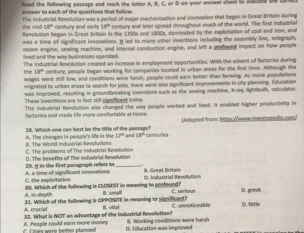 Read the following passage and mark the letter A, B, C, or D on your answer sheet to indicate the corfell
answer to each of the questions that follow.
The Industrial Revolution was a period of major mechanisation and innovation that began in Great Britain during
the mid -18^(th) century and early 19^(th) century and later spread throughout much of the world. The first Industrial
Revolution began in Great Britain in the 1700s and 1800s, dominated by the exploitation of coal and iron, and
was a time of significant innovations. It led to many other inventions including the assembly line, telegraph,
steam engine, sewing machine, and internal combustion engine, and left a profound impact on how people
lived and the way businesses operated.
The Industrial Revolution created an increase in employment opportunities. With the advent of factories during
the 18^(th) century, people began working for companies located in urban areas for the first time. Although the
wages were still low, and conditions were harsh, people could earn better than farming. As more populations
migrated to urban areas to search for jobs, there were also significant improvements in city planning. Education
was improved, resulting in groundbreaking inventions such as the sewing machine, X-ray, lightbulb, calculator.
These inventions are in fact still significant today.
The Industrial Revolution also changed the way people worked and lived. It enabled higher productivity in
factories and made life more comfortable at home.
(Adapted from: https://www.investopedio.com)
28. Which one can best be the title of the passage?
A. The changes in people’s life in the 17^(th) and 18^(th) centuries
B. The World Industrial Revolutions
C. The problems of The Industrial Revolution
D. The benefits of The Industrial Revolution
29. It in the first paragraph refers to _.
A. a time of significant innovations B. Great Britain
C. the exploitation D. Industrial Revolution
30. Which of the following is CLOSEST in meaning to profound?
A. in-depth B. small C. serious D. great
31. Which of the following is OPPOSITE in meaning to significant?
A. crucial B. vital C. unnoticeable D. little
32. What is NOT an advantage of the Industrial Revolution?
A. People could earn more money B. Working conditions were harsh
C. Cities were better planned D. Education was improved