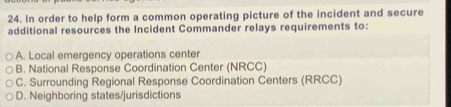 In order to help form a common operating picture of the incident and secure
additional resources the Incident Commander relays requirements to:
A. Local emergency operations center
B. National Response Coordination Center (NRCC)
C. Surrounding Regional Response Coordination Centers (RRCC)
D. Neighboring states/jurisdictions