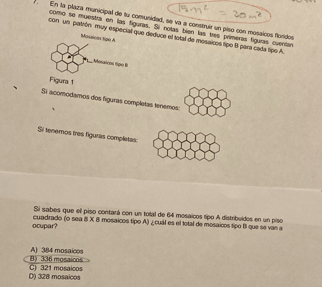 En la plaza municipal de tu comunidad, se va a construir un piso con mosaicos floridos
como se muestra en las figuras. Si notas bien las tres primeras figuras cuentan
con un patrón muy especial que deduce el total de mosaicos tipo B para cada tipo A
Si acomodamos dos figuras completas tenemos:
Si tenemos tres figuras completas:
Si sabes que el piso contará con un total de 64 mosaicos tipo A distribuidos en un piso
cuadrado (o sea 8 X 8 mosaicos tipo A) ¿cuál es el total de mosaicos tipo B que se van a
ocupar?
A) 384 mosaicos
B) 336 mosaicos
C) 321 mosaicos
D) 328 mosaicos