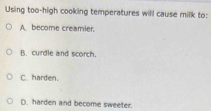 Using too-high cooking temperatures will cause milk to:
A. become creamier.
B. curdle and scorch.
C. harden.
D. harden and become sweeter.