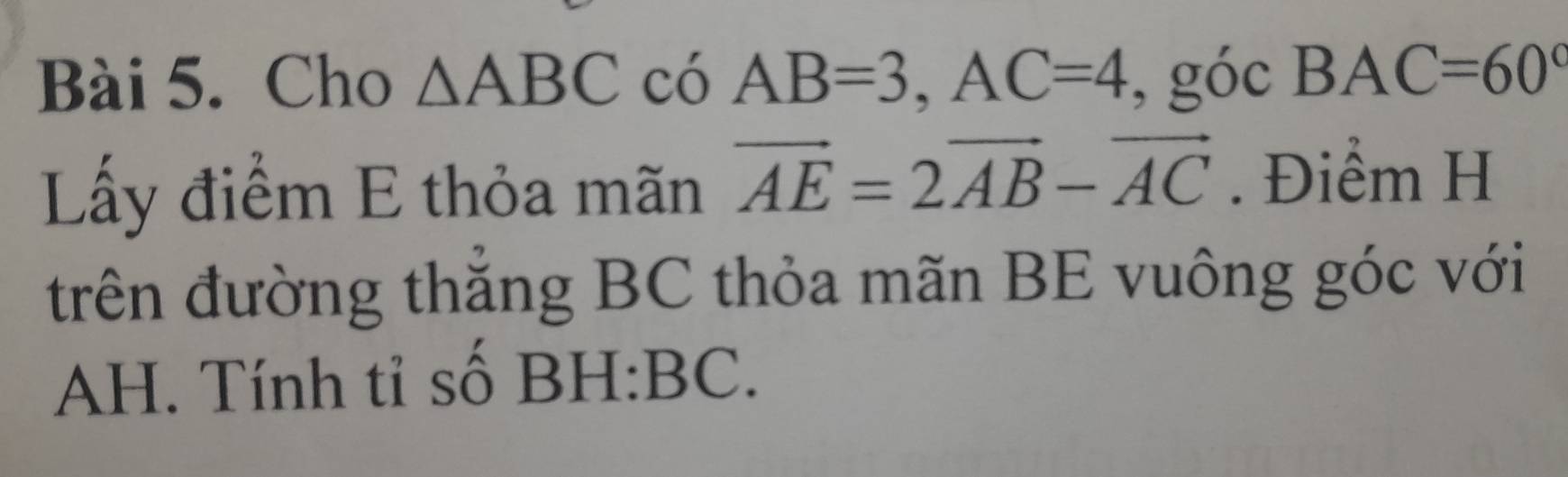 Cho △ ABC có AB=3, AC=4 , góc BAC=60°
Lấy điểm E thỏa mãn vector AE=2vector AB-vector AC. Điểm H 
trên đường thẳng BC thỏa mãn BE vuông góc với 
AH. Tính tỉ số BH:BC.