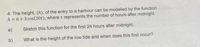 The height, (ん), of the entry to a harbour can be modelled by the function
h=6+3cos (30t) , where t represents the number of hours after midnight. 
a) Sketch this function for the first 24 hours after midnight. 
b) What is the height of the low tide and when does this first occur?