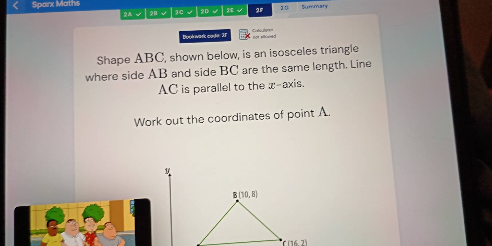 Sparx Maths 
2A 2B 2C 2D 2E 2F 2G Summary 
Calculator 
Bookwork code: 2F not allowed 
Shape ABC, shown below, is an isosceles triangle 
where side AB and side BC are the same length. Line
AC is parallel to the x-axis. 
Work out the coordinates of point A.
Y
B(10,8)
C(16,2)