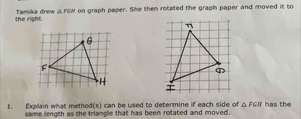 Tamika drew △ FGH on graph paper. She then rotated the graph paper and moved it to 
the right. 
1. Explain what method(s) can be used to determine if each side of △ FGH has the 
same length as the triangle that has been rotated and moved.