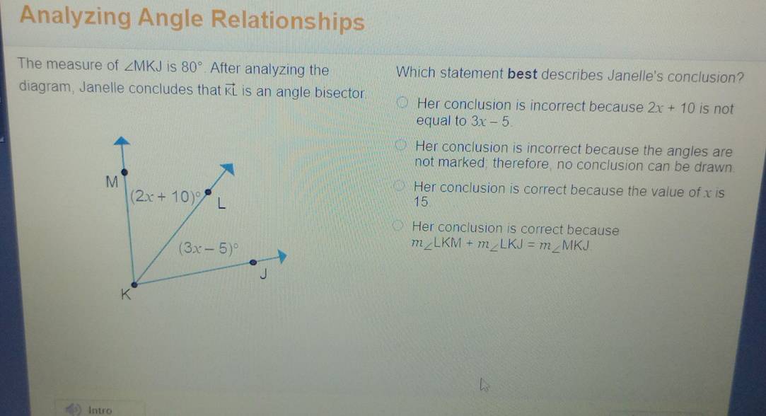 Analyzing Angle Relationships
The measure of ∠ MKJ is 80°. After analyzing the Which statement best describes Janelle's conclusion?
diagram, Janelle concludes that vector KL is an angle bisector. Her conclusion is incorrect because 2x+10 is not
equal to 3x-5.
Her conclusion is incorrect because the angles are
not marked; therefore, no conclusion can be drawn.
Her conclusion is correct because the value of x is
15
Her conclusion is correct because
m∠ LKM+m∠ LKJ=m∠ MKJ
Intro