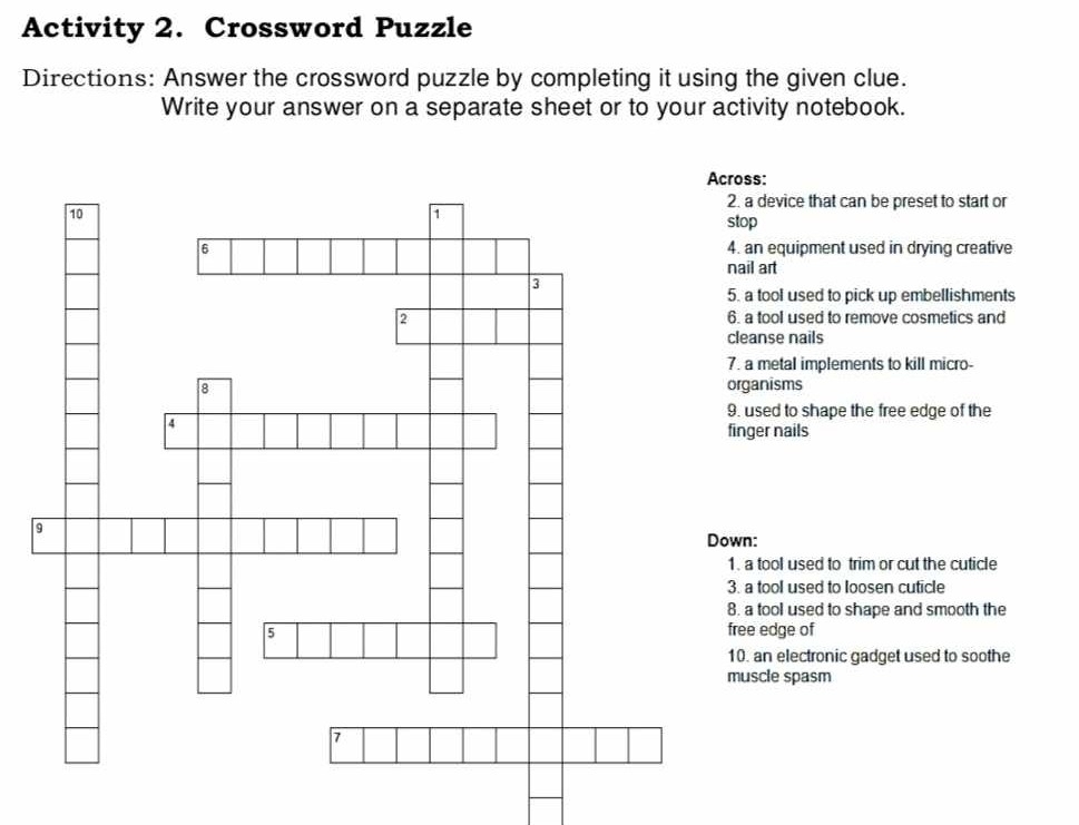 Activity 2. Crossword Puzzle
Directions: Answer the crossword puzzle by completing it using the given clue.
Write your answer on a separate sheet or to your activity notebook.
Across:
a device that can be preset to start or
op
an equipment used in drying creative
nail art
a tool used to pick up embellishments
a tool used to remove cosmetics and
eanse nails
a metal implements to kill micro-
ganisms
used to shape the free edge of the
nger nails
n:
a tool used to trim or cut the cuticle
a tool used to loosen cuticle
a tool used to shape and smooth the
ee edge of. an electronic gadget used to soothe
uscle spasm