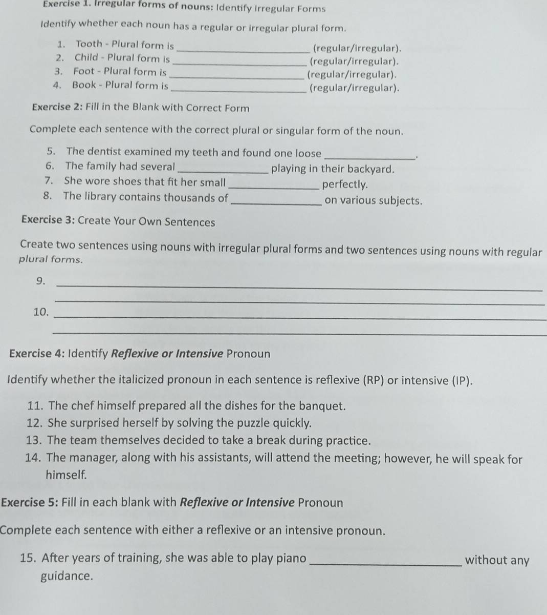 Irregular forms of nouns: Identify Irregular Forms 
Identify whether each noun has a regular or irregular plural form. 
1. Tooth - Plural form is _(regular/irregular). 
2. Child - Plural form is_ (regular/irregular). 
3. Foot - Plural form is _(regular/irregular). 
4. Book - Plural form is _(regular/irregular). 
Exercise 2: Fill in the Blank with Correct Form 
Complete each sentence with the correct plural or singular form of the noun. 
5. The dentist examined my teeth and found one loose 
_ 
. 
6. The family had several _playing in their backyard. 
7. She wore shoes that fit her small _perfectly. 
8. The library contains thousands of _on various subjects. 
Exercise 3: Create Your Own Sentences 
Create two sentences using nouns with irregular plural forms and two sentences using nouns with regular 
plural forms. 
9._ 
_ 
10._ 
_ 
Exercise 4: Identify Reflexive or Intensive Pronoun 
Identify whether the italicized pronoun in each sentence is reflexive (RP) or intensive (IP). 
11. The chef himself prepared all the dishes for the banquet. 
12. She surprised herself by solving the puzzle quickly. 
13. The team themselves decided to take a break during practice. 
14. The manager, along with his assistants, will attend the meeting; however, he will speak for 
himself. 
Exercise 5: Fill in each blank with Reflexive or Intensive Pronoun 
Complete each sentence with either a reflexive or an intensive pronoun. 
15. After years of training, she was able to play piano _without any 
guidance.