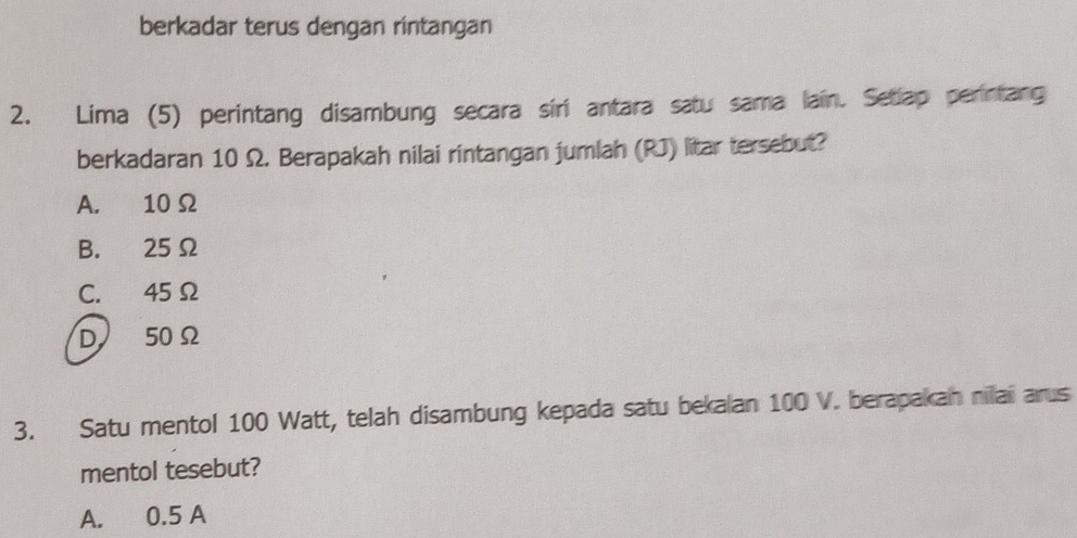 berkadar terus dengan rintangan
2. Lima (5) perintang disambung secara síri antara satu sama lain. Setiap perintang
berkadaran 10 Ω. Berapakah nilai rintangan jumlah (RJ) litar tersebut?
A. 10 Ω
B. 25Ω
C. 45 Ω
D 50 Ω
3. Satu mentol 100 Watt, telah disambung kepada satu bekalan 100 V. berapakah niaii arus
mentol tesebut?
A. 0.5 A