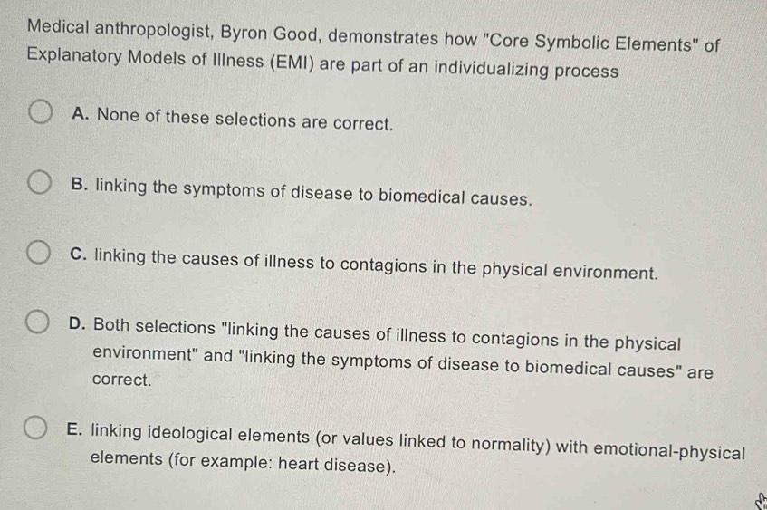 Medical anthropologist, Byron Good, demonstrates how "Core Symbolic Elements" of
Explanatory Models of Illness (EMI) are part of an individualizing process
A. None of these selections are correct.
B. linking the symptoms of disease to biomedical causes.
C. linking the causes of illness to contagions in the physical environment.
D. Both selections "linking the causes of illness to contagions in the physical
environment" and "linking the symptoms of disease to biomedical causes" are
correct.
E. linking ideological elements (or values linked to normality) with emotional-physical
elements (for example: heart disease).