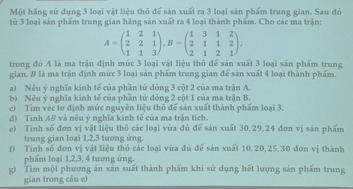 Một hãng sử dụng 3 loại vật liệu thô để sản xuất ra 3 loại sản phẩm trung gian. Sau đó 
từ 3 loại sản phẩm trung gian hãng sản xuất ra 4 loại thành phẩm. Cho các ma trận:
A=beginpmatrix 1&2&1 2&2&1 1&1&3endpmatrix , B=beginpmatrix 1&3&1&2 2&1&1&2 2&1&2&1endpmatrix , 
trong đó A là ma trận định mức 3 loại vật liệu thô để sản xuất 3 loại sản phẩm trung 
gian. B là ma trận định mức 3 loại sản phẩm trung gian để sản xuất 4 loại thành phẩm. 
a) Nêu ý nghĩa kinh tế của phần tử dòng 3 cột 2 của ma trận A. 
b) Nêu ý nghĩa kinh tế của phần tử dòng 2 cột 1 của ma trận B. 
c) Tìm véc tơ định mức nguyên liệu thô để sản xuất thành phẩm loại 3. 
d) Tính AB và nêu ý nghĩa kinh tế của ma trận tích. 
e) Tính số đơn vị vật liệu thô các loại vừa đủ để sản xuất 30, 29, 24 đơn vị sản phẩm 
trung gian loại 1, 2, 3 tương ứng. 
f) Tính số đơn vị vật liệu thô các loại vừa đủ để sản xuất 10, 20, 25, 30 đơn vị thành 
phẩm loại 1, 2, 3, 4 tương ứng. 
g) Tìm một phương án xản suất thành phẩm khi sử dụng hết lượng sản phẩm trung 
gian trong câu e)