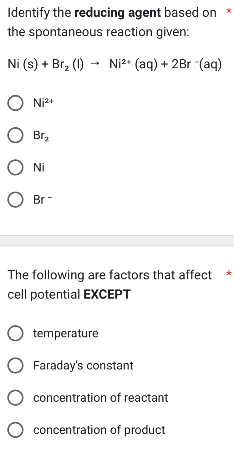 Identify the reducing agent based on *
the spontaneous reaction given:
Ni(s)+Br_2(l)to Ni^(2+)(aq)+2Br^-(aq)
Ni^(2+)
Br_2
Ni
Br -
The following are factors that affect *
cell potential EXCEPT
temperature
Faraday's constant
concentration of reactant
concentration of product