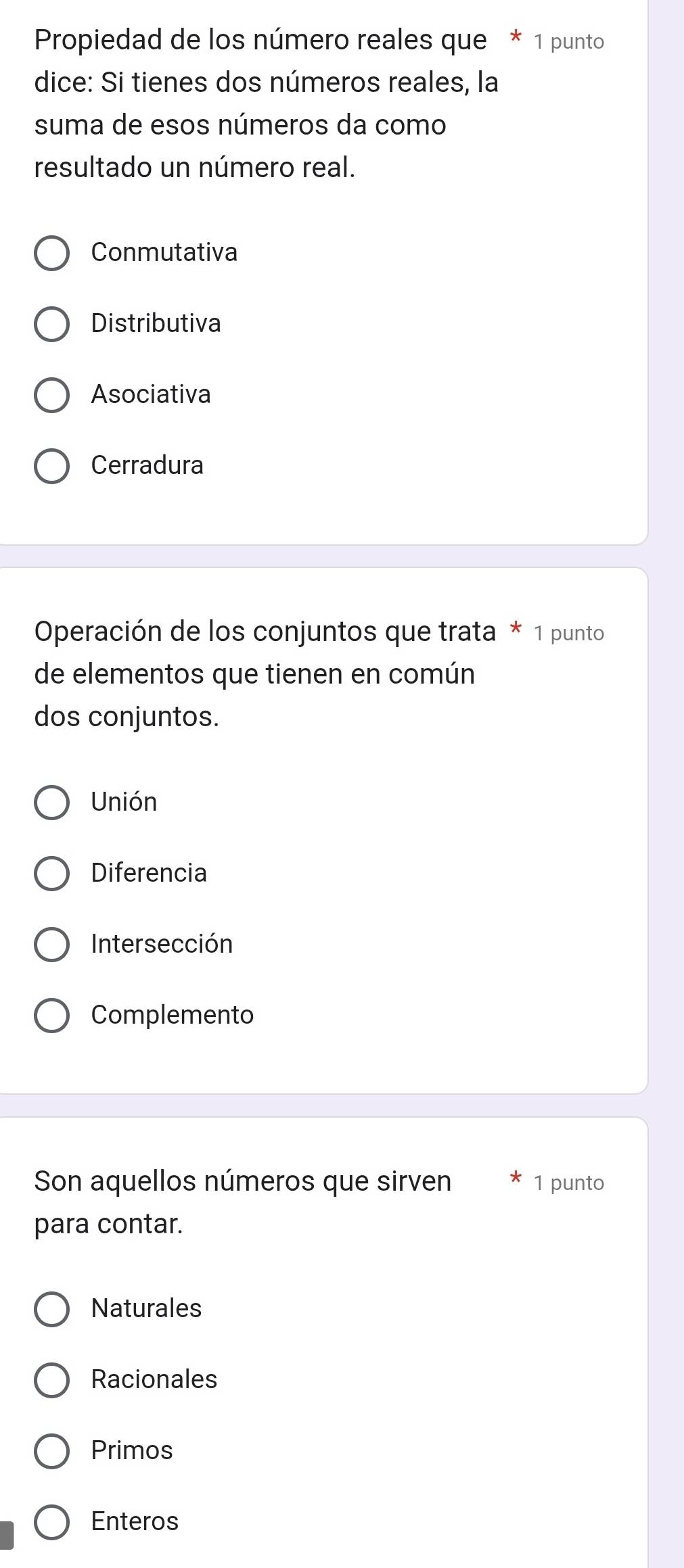 Propiedad de los número reales que * 1 punto
dice: Si tienes dos números reales, la
suma de esos números da como
resultado un número real.
Conmutativa
Distributiva
Asociativa
Cerradura
Operación de los conjuntos que trata * 1 punto
de elementos que tienen en común
dos conjuntos.
Unión
Diferencia
Intersección
Complemento
Son aquellos números que sirven 1 punto
para contar.
Naturales
Racionales
Primos
Enteros