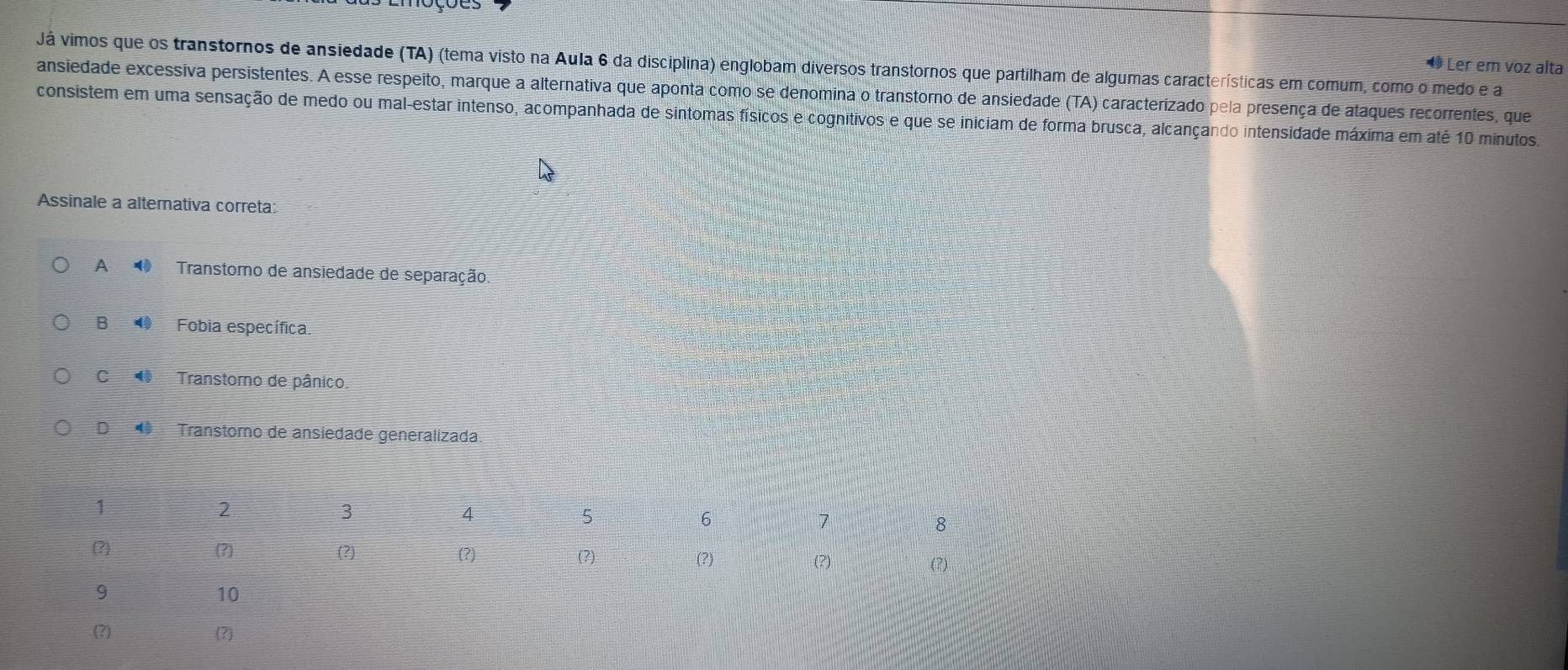 Já vimos que os transtornos de ansiedade (TA) (tema visto na Aula 6 da disciplina) englobam diversos transtornos que partilham de algumas características em comum, como o medo e a
◆ Ler em voz alta
ansiedade excessiva persistentes. A esse respeito, marque a alternativa que aponta como se denomina o transtorno de ansiedade (TA) caracterizado pela presença de ataques recorrentes, que
consistem em uma sensação de medo ou mal-estar intenso, acompanhada de sintomas físicos e cognitivos e que se iniciam de forma brusca, alcançando intensidade máxima em até 10 minutos.
Assinale a alternativa correta:
A Transtorno de ansiedade de separação
B ● Fobia específica.
C Transtoro de pânico.
D Transtoro de ansiedade generalizada