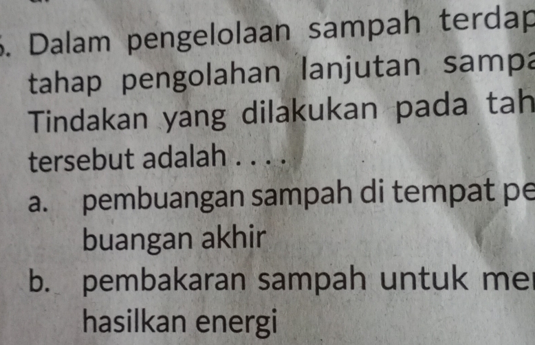 Dalam pengelolaan sampah terdap
tahap pengolahan lanjutan sampa
Tindakan yang dilakukan pada tah
tersebut adalah . . . .
a. pembuangan sampah di tempat pe
buangan akhir
b. pembakaran sampah untuk me
hasilkan energi