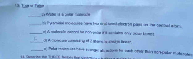 13: True or False 
_a) Water is a polar molecule 
_b) Pyramidal molecules have two unshared electron pairs on the central atom. 
_c) A molecule cannot be non-polar if it contains only polar bonds. 
_d) A molecule consisting of 2 atoms is always linear. 
_e) Polar molecules have stronger attractions for each other than non-polar molecules 
14. Describe the THREE factors that determine