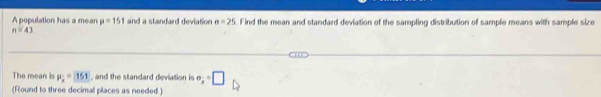 A population has a mean mu =151 and a standard deviation sigma =25. Find the mean and standard deviation of the sampling distribution of sample means with sample size
n=43. 
The mean is mu _x=151 , and the standard deviation is sigma _x=□
(Round to three decimal places as needed.)