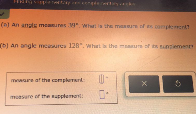 Finding supplementary and complementary angles 
(a) An angle measures 39°. What is the measure of its complement? 
(b) An angle measures 128°. What is the measure of its supplement? 
measure of the complement: □°
× 5 
measure of the supplement: □°