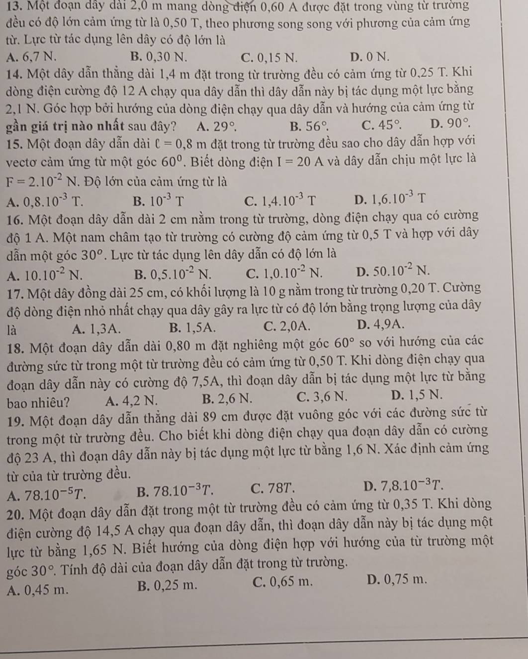 Một đoạn dây dài 2,0 m mang dòng điện 0,60 A được đặt trong vùng từ trường
đều có độ lớn cảm ứng từ là 0,50 T, theo phương song song với phương của cảm ứng
từ. Lực từ tác dụng lên dây có độ lớn là
A. 6,7 N. B. 0,30 N. C. 0,15 N. D. 0 N.
14. Một dây dẫn thẳng dài 1,4 m đặt trong từ trường đều có cảm ứng từ 0,25 T. Khi
dòng điện cường độ 12 A chạy qua dây dẫn thì dây dẫn này bị tác dụng một lực bằng
2,1 N. Góc hợp bởi hướng của dòng điện chạy qua dây dẫn và hướng của cảm ứng từ
gần giá trị nào nhất sau đây? A. 29°. B. 56°. C. 45°. D. 90°.
15. Một đoạn dây dẫn dài ell =0,8m đặt trong từ trường đều sao cho dây dẫn hợp với
vectơ cảm ứng từ một góc 60°.  Biết dòng điện I=20A và dây dẫn chịu một lực là
F=2.10^(-2)N. Độ lớn của cảm ứng từ là
A. 0,8.10^(-3)T. B. 10^(-3)T C. 1,4.10^(-3)T D. 1,6.10^(-3)T
16. Một đoạn dây dẫn dài 2 cm nằm trong từ trường, dòng điện chạy qua có cường
độ 1 A. Một nam châm tạo từ trường có cường độ cảm ứng từ 0,5 T và hợp với dây
dẫn một góc 30^o *. Lực từ tác dụng lên dây dẫn có độ lớn là
A. 10.10^(-2)N. B. 0,5.10^(-2)N. C. 1,0.10^(-2)N. D. 50.10^(-2)N.
17. Một dây đồng dài 25 cm, có khối lượng là 10 g nằm trong từ trường 0,20 T. Cường
độ dòng điện nhỏ nhất chạy qua dây gây ra lực từ có độ lớn bằng trọng lượng của dây
là A. 1,3A. B. 1,5A. C. 2,0A. D. 4,9A.
18. Một đoạn dây dẫn dài 0,80 m đặt nghiêng một góc 60° so với hướng của các
đường sức từ trong một từ trường đều có cảm ứng từ 0,50 T. Khi dòng điện chạy qua
đoạn dây dẫn này có cường độ 7,5A, thì đoạn dây dẫn bị tác dụng một lực từ bằng
bao nhiêu? A. 4,2 N. B. 2,6 N. C. 3,6 N. D. 1,5 N.
19. Một đoạn dây dẫn thẳng dài 89 cm được đặt vuông góc với các đường sức từ
trong một từ trường đều. Cho biết khi dòng điện chạy qua đoạn dây dẫn có cường
độ 23 A, thì đoạn dây dẫn này bị tác dụng một lực từ bằng 1,6 N. Xác định cảm ứng
từ của từ trường đều.
A. 78.10^(-5)T. B. 78.10^(-3)T. C. 78T. D. 7,8.10^(-3)T.
20. Một đoạn dây dẫn đặt trong một từ trường đều có cảm ứng từ 0,35 T. Khi dòng
điện cường độ 14,5 A chạy qua đoạn dây dẫn, thì đoạn dây dẫn này bị tác dụng một
lực từ bằng 1,65 N. Biết hướng của dòng điện hợp với hướng của từ trường một
góc 30° 1 Tính độ dài của đoạn dây dẫn đặt trong từ trường.
A. 0,45 m. B. 0,25 m.
C. 0,65 m. D. 0,75 m.