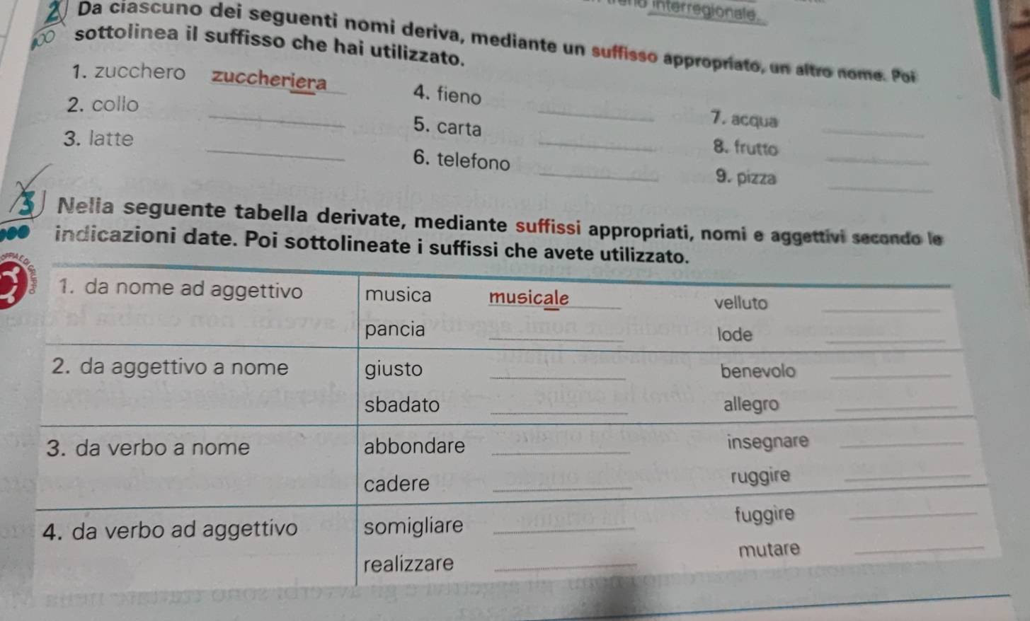 interregionale. 
Da cíascuno dei seguenti nomi deriva, mediante un suffisso appropríato, un altro nome. Poi 
10 sottolinea il suffisso che hai utilizzato. 
1. zucchero zuccheriera 4. fieno _7. acqua 
2. collo 
_ 
_5. carta _8. frutto_ 
3. latte 
6. telefono 
_9. pizza_ 
Nelia seguente tabella derivate, mediante suffissi appropriati, nomi e aggettivi secondo le 
indicazioni date. Poi sottolineate i suffissi