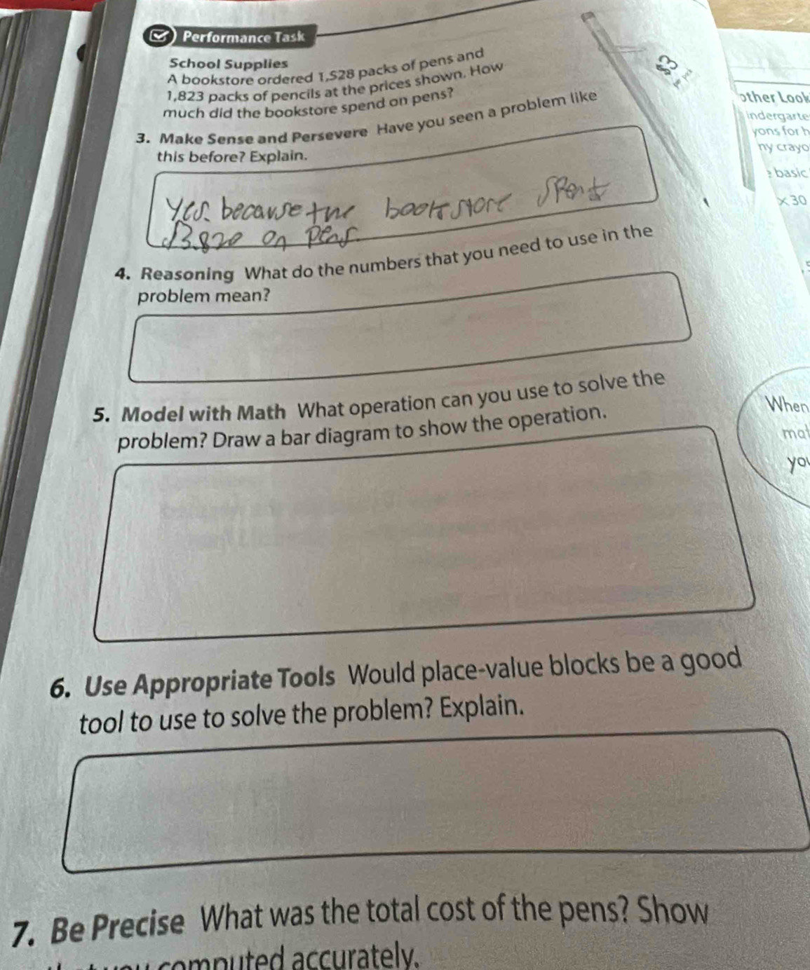 Performance Task 
School Supplies 
A bookstore ordered 1,S28 packs of pens and
1,823 packs of pencils at the prices shown. How 
much did the bookstore spend on pens? 
3. Make Sense and Persevere Have you seen a problem like 
other Look 
indergarte 
yons for h 
this before? Explain. ny crayo 
basic 
×30 
4. Reasoning What do the numbers that you need to use in the 
problem mean? 
5. Model with Math What operation can you use to solve the 
problem? Draw a bar diagram to show the operation. 
When 
mat 
yo 
6. Use Appropriate Tools Would place-value blocks be a good 
tool to use to solve the problem? Explain. 
7. Be Precise What was the total cost of the pens? Show 
p u td accurately.