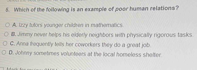 Which of the following is an example of poor human relations?
A. Izzy tutors younger children in mathematics.
B. Jimmy never helps his elderly neighbors with physically rigorous tasks.
C. Anna frequently tells her coworkers they do a great job.
D. Johnny sometimes volunteers at the local homeless shelter.