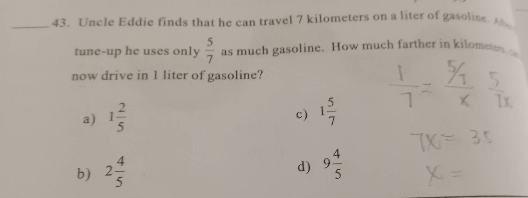 Uncle Eddie finds that he can travel 7 kilometers on a liter of gasoline. A
tune-up he uses only  5/7  as much gasoline. How much farther in kilometers t
now drive in 1 liter of gasoline?
a) 1 2/5 
c) 1 5/7 
b) 2 4/5 
d) 9 4/5 