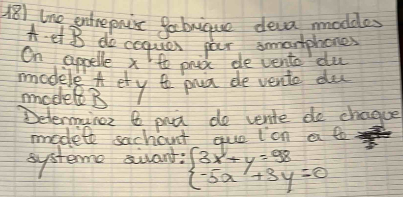 181 lne entrepnis gacbrique deva moddes 
A et B doceques par smarphones 
On appelle x to prex ee vento du 
modele ety prca de vente du 
model B 
Determine & pa do vente do chague 
modele sachout quolon a to 
systeme sivant:
beginarrayl 3x+y=98 -5x+3y=0endarray.