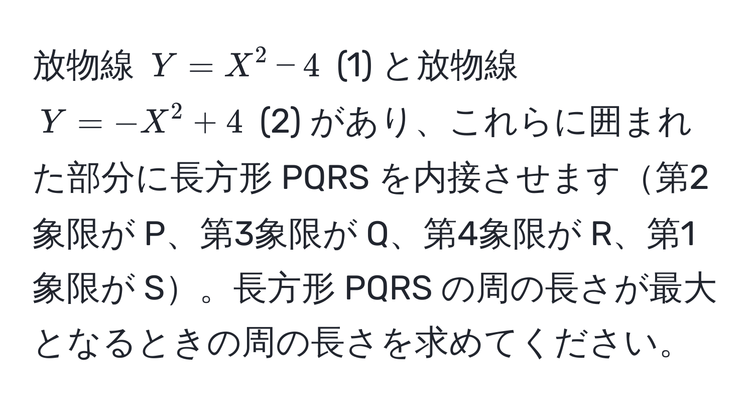 放物線 ( Y = X^2 - 4 ) (1) と放物線 ( Y = -X^2 + 4 ) (2) があり、これらに囲まれた部分に長方形 PQRS を内接させます第2象限が P、第3象限が Q、第4象限が R、第1象限が S。長方形 PQRS の周の長さが最大となるときの周の長さを求めてください。