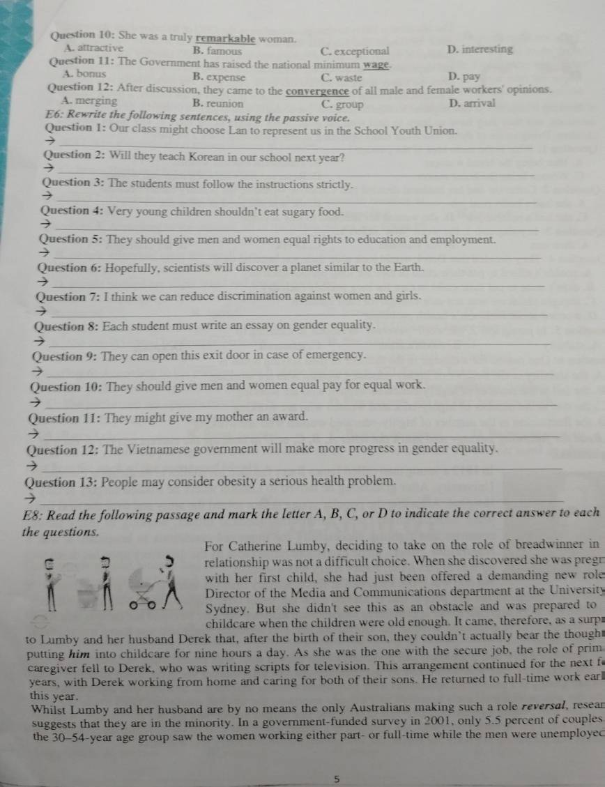 She was a truly remarkable woman.
A. attractive B. famous C. exceptional D. interesting
Question 11: The Government has raised the national minimum wage.
A. bonus B. expense C. waste D. pay
Question 12: After discussion, they came to the convergence of all male and female workers' opinions.
A. merging B. reunion C. group D. arrival
E6: Rewrite the following sentences, using the passive voice.
Question 1: Our class might choose Lan to represent us in the School Youth Union.
_
Question 2: Will they teach Korean in our school next year?
_
Question 3: The students must follow the instructions strictly.
_
Question 4: Very young children shouldn’t eat sugary food.
_
Question 5: They should give men and women equal rights to education and employment.
_
Question 6: Hopefully, scientists will discover a planet similar to the Earth.
_
Question 7: I think we can reduce discrimination against women and girls.
_
Question 8: Each student must write an essay on gender equality.
_
Question 9: They can open this exit door in case of emergency.
_
Question 10: They should give men and women equal pay for equal work.
_
Question 11: They might give my mother an award.
_
Question 12: The Vietnamese government will make more progress in gender equality.
_
Question 13: People may consider obesity a serious health problem.
_
E8: Read the following passage and mark the letter A, B, C, or D to indicate the correct answer to each
the questions.
For Catherine Lumby, deciding to take on the role of breadwinner in
C relationship was not a difficult choice. When she discovered she was pregn
with her first child, she had just been offered a demanding new role
Director of the Media and Communications department at the University
Sydney. But she didn't see this as an obstacle and was prepared to
childcare when the children were old enough. It came, therefore, as a surp
to Lumby and her husband Derek that, after the birth of their son, they couldn’t actually bear the thought
putting him into childcare for nine hours a day. As she was the one with the secure job, the role of prim
caregiver fell to Derek, who was writing scripts for television. This arrangement continued for the next fe
years, with Derek working from home and caring for both of their sons. He returned to full-time work earl
this year.
Whilst Lumby and her husband are by no means the only Australians making such a role reversal, resean
suggests that they are in the minority. In a government-funded survey in 2001, only 5.5 percent of couples
the 30-54-year age group saw the women working either part- or full-time while the men were unemployec
5