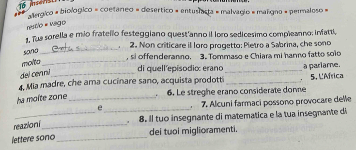 Inserist 
allergico # biologico = coetaneo = desertico = entusiasta # malvagio = maligno = permaloso » 
restio # vago 
1. Tua sorella e mio fratello festeggiano quest’anno il loro sedicesimo compleanno: infatti, 
_ 
. 2. Non criticare il loro progetto: Pietro a Sabrina, che sono 
sono 
, si offenderanno. 3. Tommaso e Chiara mi hanno fatto solo 
molto_ 
di quell’episodio: erano_ a parlarne. 
dei cenni_ 
. 
4. Mia madre, che ama cucinare sano, acquista prodotti _5. L'Africa 
ha molte zone_ 6. Le streghe erano considerate donne 
. 
e 
reazioni_ _ 7. Alcuni farmaci possono provocare delle 
. 8. ll tuo insegnante di matematica e la tua insegnante di 
lettere sono _dei tuoi miglioramenti.