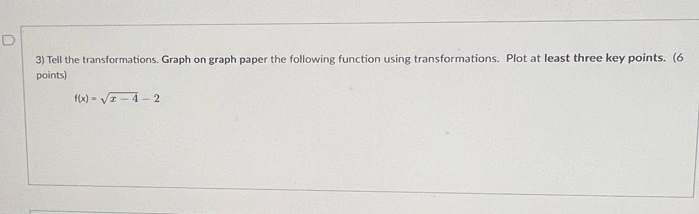 Tell the transformations. Graph on graph paper the following function using transformations. Plot at least three key points. (6 
points)
f(x)=sqrt(x-4)-2