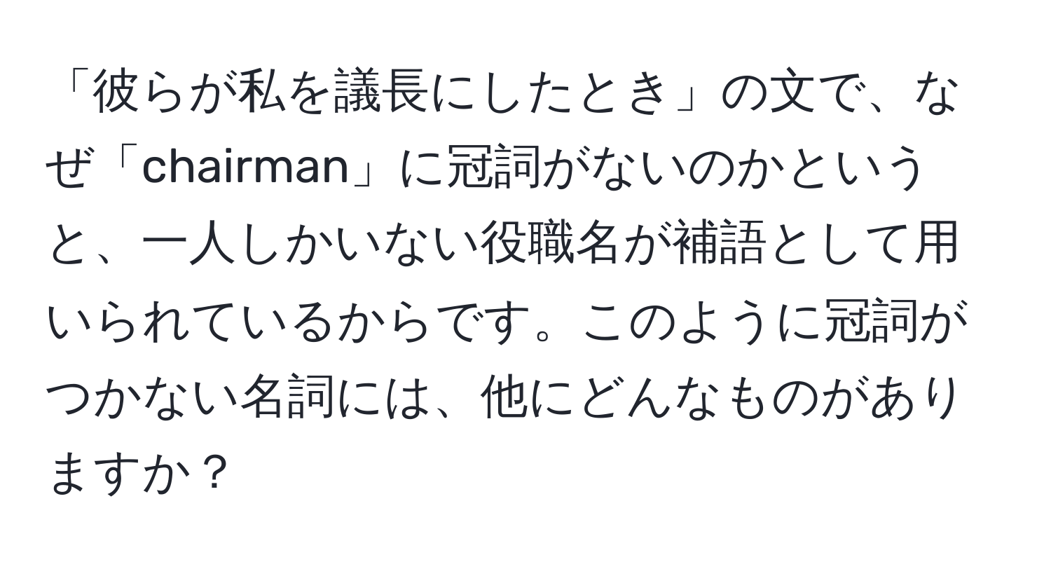 「彼らが私を議長にしたとき」の文で、なぜ「chairman」に冠詞がないのかというと、一人しかいない役職名が補語として用いられているからです。このように冠詞がつかない名詞には、他にどんなものがありますか？