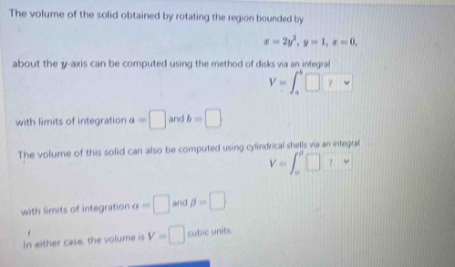 The volume of the solid obtained by rotating the region bounded by
x=2y^2, y=1, x=0, 
about the y-axis can be computed using the method of disks via an integral
V=∈t _a^(b□ □
with limits of integration a=□ and b=□. 
The volume of this solid can also be computed using cylindrical shells via an integral
V=∈t _alpha)_alpha □ _⊥ v
with limits of integration alpha =□ and beta =□
In either case, the volume is V=□ cubic units.