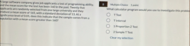 A large software company gives job applicants a test of programming ability, B Multiple Chaice 1 paint
and the mean score for the test has been 160 in the past. Twenty-five
applicants are randomly selected from one large university and they What calculator program would you use to investigate this proble
produce a mean score of 165, with a standard deviation of 13. At a T Test
ignificance level of 0.D5, does this indicate that the sample comes from a
opulation with a mean score greater than 160? T Interval
1 Proportion Z Test
2 Sample T Test
Clear my selection