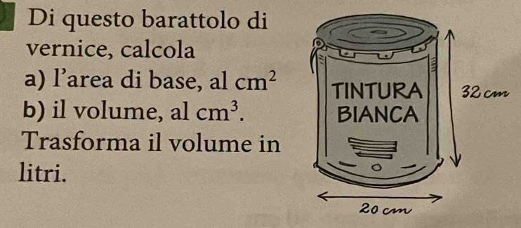 Di questo barattolo di 
vernice, calcola 
a) l’area di base, al cm^2
b) il volume, al cm^3. 
Trasforma il volume in 
litri.