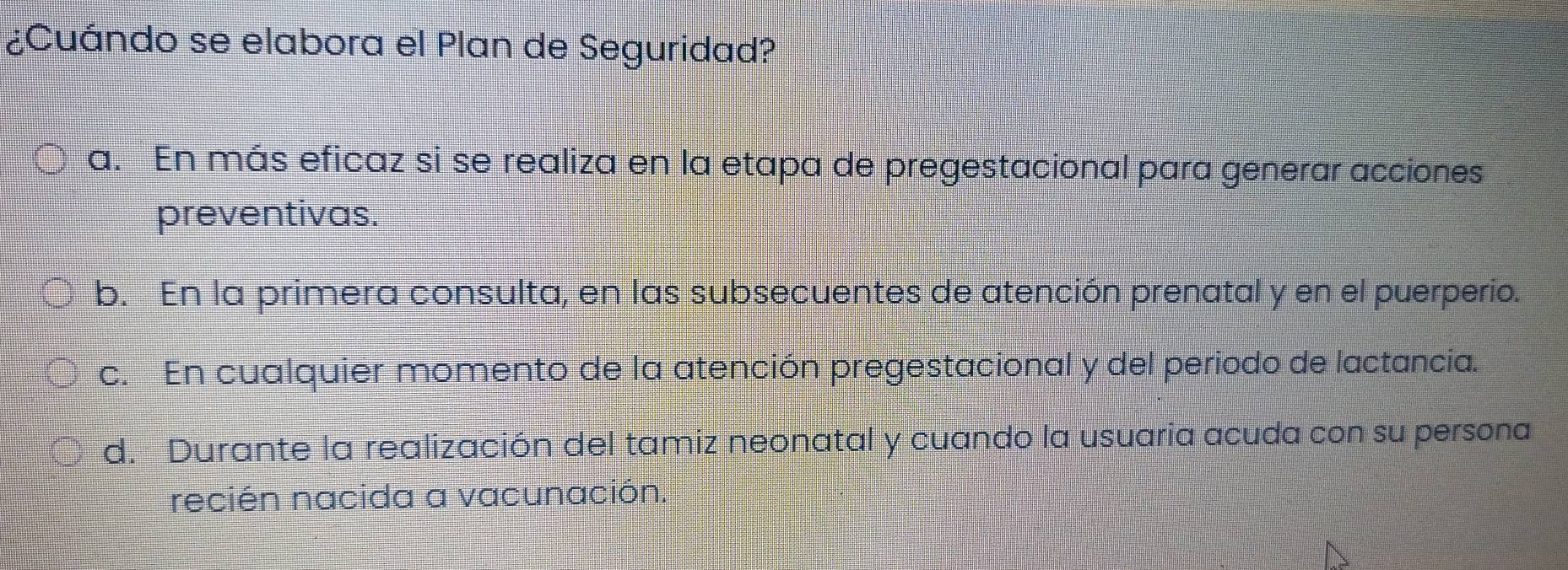 ¿Cuándo se elabora el Plan de Seguridad?
a. En más eficaz si se realiza en la etapa de pregestacional para generar acciones
preventivas.
b. En la primera consulta, en las subsecuentes de atención prenatal y en el puerperio.
c. En cualquier momento de la atención pregestacional y del periodo de lactancia.
d. Durante la realización del tamiz neonatal y cuando la usuaria acuda con su persona
recién nacida a vacunación.